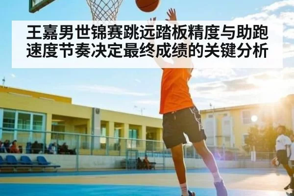 王嘉男世锦赛跳远踏板精度与助跑速度节奏决定最终成绩的关键分析